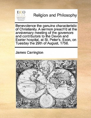 Benevolence the genuine characteristic of Christianity. A sermon preach'd at the anniversary meeting of the governors and contributors to the Devon ... Exon, on Tuesday the 29th of August, 1758.