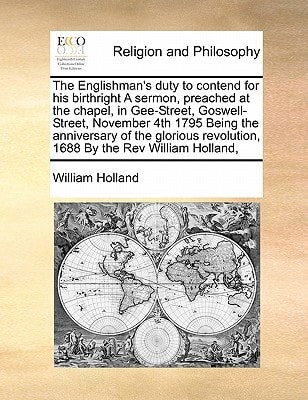 The Englishman's duty to contend for his birthright A sermon, preached at the chapel, in Gee-Street, Goswell-Street, November 4th 1795 Being the ... revolution, 1688 By the Rev William Holland,