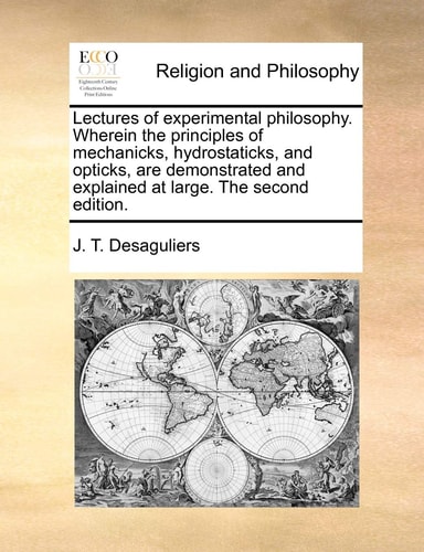 Lectures of experimental philosophy. Wherein the principles of mechanicks, hydrostaticks, and opticks, are demonstrated and explained at large. The second edition.