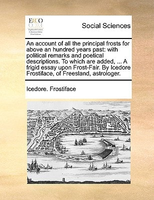 An account of all the principal frosts for above an hundred years past: with political remarks and poetical descriptions. To which are added, ... A ... Icedore Frostiface, of Freesland, astrologer.