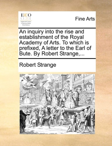 An inquiry into the rise and establishment of the Royal Academy of Arts. To which is prefixed, A letter to the Earl of Bute. By Robert Strange,...