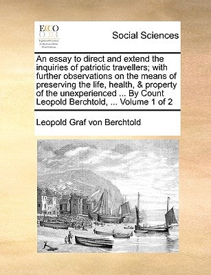 An essay to direct and extend the inquiries of patriotic travellers; with further observations on the means of preserving the life, health, & property ... Count Leopold Berchtold, ... Volume 1 of 2