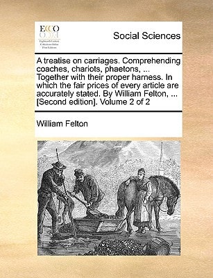 A treatise on carriages. Comprehending coaches, chariots, phaetons, ... Together with their proper harness. In which the fair prices of every article ... Felton, ... [Second edition]. Volume 2 of 2