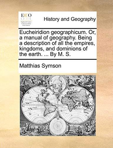 Eucheiridion geographicum. Or, a manual of geography. Being a description of all the empires, kingdoms, and dominions of the earth. ... By M. S.