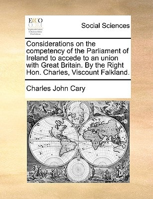 Considerations on the competency of the Parliament of Ireland to accede to an union with Great Britain. By the Right Hon. Charles, Viscount Falkland.