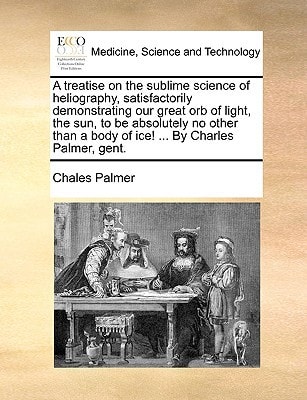 A treatise on the sublime science of heliography, satisfactorily demonstrating our great orb of light, the sun, to be absolutely no other than a body of ice! ... By Charles Palmer, gent.