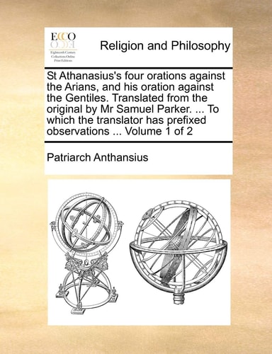 St Athanasius's four orations against the Arians, and his oration against the Gentiles. Translated from the original by Mr Samuel Parker. ... To which ... has prefixed observations ... Volume 1 of 2