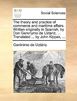 The theory and practice of commerce and maritime affairs. Written originally in Spanish, by Don Geronymo de Uztariz, ... Translated ... by John Kippax, ...