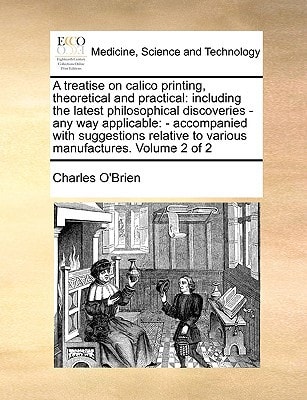 A treatise on calico printing, theoretical and practical: including the latest philosophical discoveries - any way applicable: - accompanied with ... to various manufactures. Volume 2 of 2