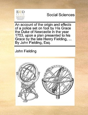 An account of the origin and effects of a police set on foot by His Grace the Duke of Newcastle in the year 1753, upon a plan presented to his Grace ... Henry Fielding, ... By John Fielding, Esq.