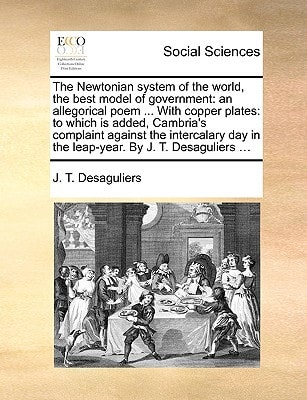 The Newtonian system of the world, the best model of government: an allegorical poem ... With copper plates: to which is added, Cambria's complaint ... in the leap-year. By J. T. Desaguliers ...