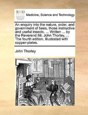 An enquiry into the nature, order, and government of bees, those instructive and useful insects. ... Written ... by the Reverend Mr. John Thorley, ... ... edition. Illustrated with copper-plates.