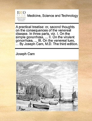 A practical treatise: or, second thoughts on the consequences of the venereal disease. In three parts, viz. I. On the simple gonorrhœa, ... II. On the ... ... By Joseph Cam, M.D. The third edition.