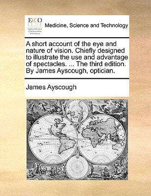 A short account of the eye and nature of vision. Chiefly designed to illustrate the use and advantage of spectacles. ... The third edition. By James Ayscough, optician.