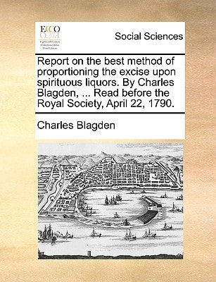 Report on the best method of proportioning the excise upon spirituous liquors. By Charles Blagden, ... Read before the Royal Society, April 22, 1790.