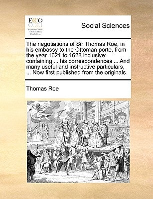 The negotiations of Sir Thomas Roe, in his embassy to the Ottoman porte, from the year 1621 to 1628 inclusive: containing ... his correspondences ... ... ... Now first published from the originals