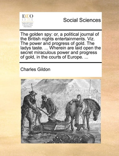 The golden spy: or, a political journal of the British nights entertainments. Viz. The power and progress of gold. The ladys taste. ... Wherein are ... of gold, in the courts of Europe. ...