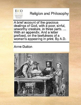 A brief account of the gracious dealings of God, with a poor, sinful, unworthy creature, in three parts. ... With an appendix. And a letter prefixed, ... of a woman's appearing in print. By A.D.