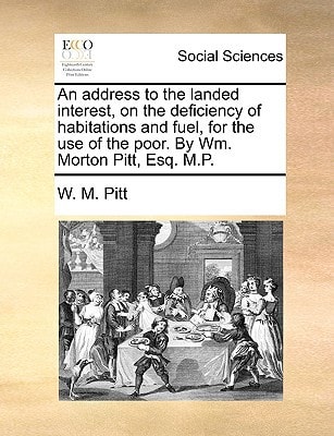 An address to the landed interest, on the deficiency of habitations and fuel, for the use of the poor. By Wm. Morton Pitt, Esq. M.P.