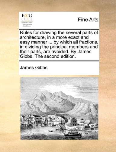 Rules for drawing the several parts of architecture, in a more exact and easy manner ... by which all fractions, in dividing the principal members and ... avoided. By James Gibbs. The second edition.