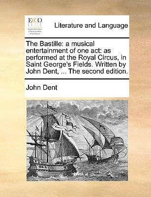 The Bastille: a musical entertainment of one act: as performed at the Royal Circus, in Saint George's Fields. Written by John Dent, ... The second edition.