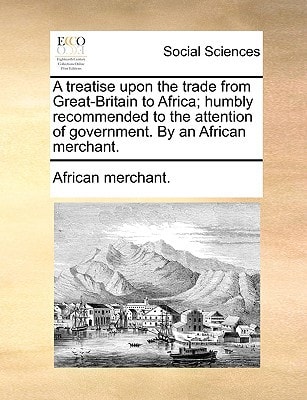 A treatise upon the trade from Great-Britain to Africa; humbly recommended to the attention of government. By an African merchant.