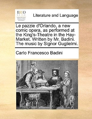 Le pazzie d'Orlando, a new comic opera, as performed at the King's-Theatre in the Hay-Market. Written by Mr. Badini. The music by Signor Guglielmi.