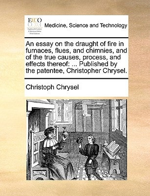 An essay on the draught of fire in furnaces, flues, and chimnies, and of the true causes, process, and effects thereof: ... Published by the patentee, Christopher Chrysel.
