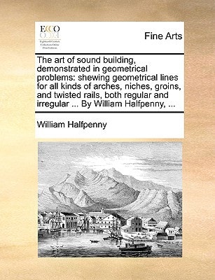 The art of sound building, demonstrated in geometrical problems: shewing geometrical lines for all kinds of arches, niches, groins, and twisted rails, ... and irregular ... By William Halfpenny, ...