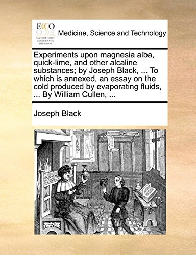 Experiments upon magnesia alba, quick-lime, and other alcaline substances; by Joseph Black, ... To which is annexed, an essay on the cold produced by evaporating fluids, ... By William Cullen, ...