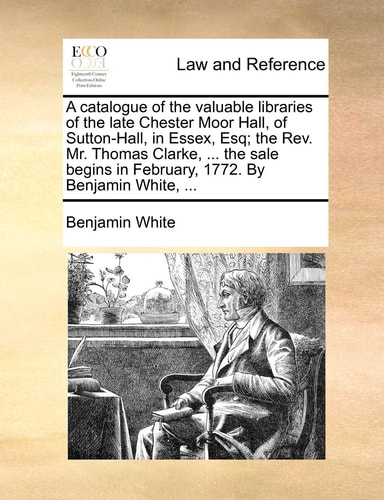 A catalogue of the valuable libraries of the late Chester Moor Hall, of Sutton-Hall, in Essex, Esq; the Rev. Mr. Thomas Clarke, ... the sale begins in February, 1772. By Benjamin White, ...