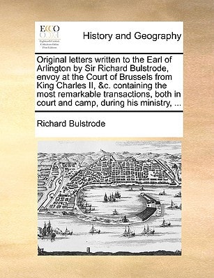 Original letters written to the Earl of Arlington by Sir Richard Bulstrode, envoy at the Court of Brussels from King Charles II, &c. containing the ... in court and camp, during his ministry, ...