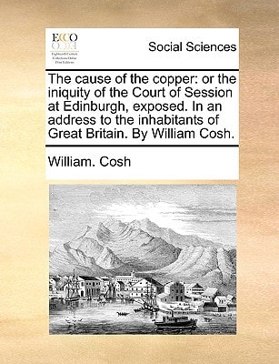 The cause of the copper: or the iniquity of the Court of Session at Edinburgh, exposed. In an address to the inhabitants of Great Britain. By William Cosh.