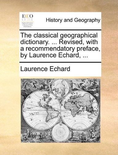 The classical geographical dictionary. ... Revised, with a recommendatory preface, by Laurence Echard, ...