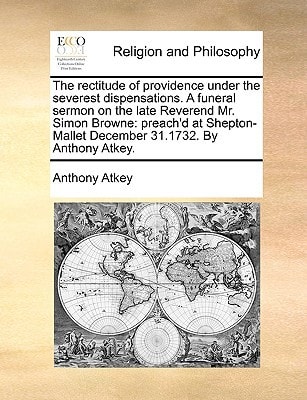 The rectitude of providence under the severest dispensations. A funeral sermon on the late Reverend Mr. Simon Browne: preach'd at Shepton-Mallet December 31.1732. By Anthony Atkey.