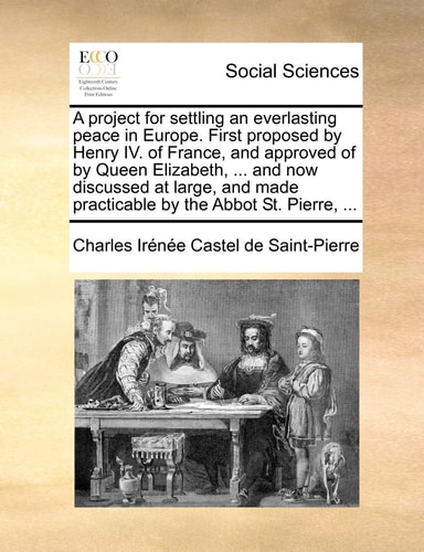 A project for settling an everlasting peace in Europe. First proposed by Henry IV. of France, and approved of by Queen Elizabeth, ... and now ... made practicable by the Abbot St. Pierre, ...