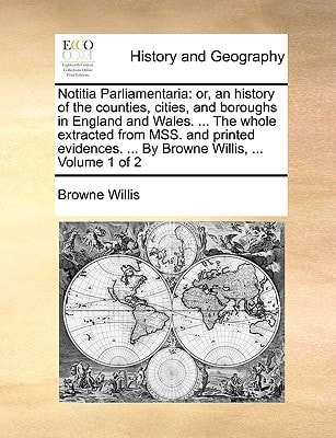 Notitia Parliamentaria: or, an history of the counties, cities, and boroughs in England and Wales. ... The whole extracted from MSS. and printed evidences. ... By Browne Willis, ... Volume 1 of 2