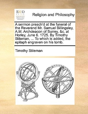 A sermon preach'd at the funeral of the Reverend Mr. Samuel Billingsley, A.M. Archdeacon of Surrey, &c. at Horley, June 6. 1725. By Timothy Stileman, ... is added, the epitaph engraven on his tomb.