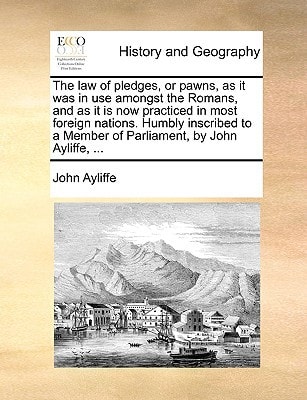 The law of pledges, or pawns, as it was in use amongst the Romans, and as it is now practiced in most foreign nations. Humbly inscribed to a Member of Parliament, by John Ayliffe, ...