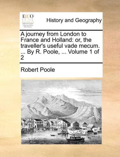 A journey from London to France and Holland: or, the traveller's useful vade mecum. ... By R. Poole, ... Volume 1 of 2