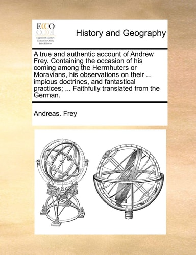A true and authentic account of Andrew Frey. Containing the occasion of his coming among the Herrnhuters or Moravians, his observations on their ... ... ... Faithfully translated from the German.