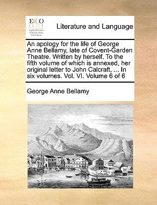 An apology for the life of George Anne Bellamy, late of Covent-Garden Theatre. Written by herself. To the fifth volume of which is annexed, her ... ... In six volumes. Vol. VI. Volume 6 of 6