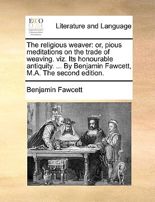 The religious weaver: or, pious meditations on the trade of weaving. viz. Its honourable antiquity. ... By Benjamin Fawcett, M.A. The second edition.
