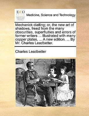 Mechanick dialling; or, the new art of shadows, freed from the many obscurities, superfluities and errors of former writers ... Illustrated with many ... A new edition. ... By Mr. Charles Leadbetter.
