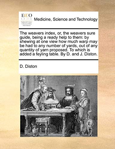 The weavers index, or, the weavers sure guide, being a ready help to them: by shewing at one view how much warp may be had to any number of yards, out ... added a feyling table. By D. and J. Diston.