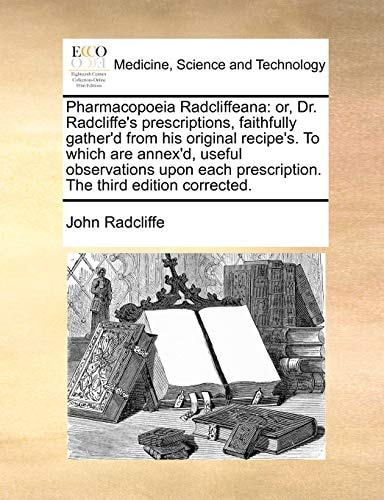 Pharmacopoeia Radcliffeana: or, Dr. Radcliffe's prescriptions, faithfully gather'd from his original recipe's. To which are annex'd, useful ... prescription. The third edition corrected.