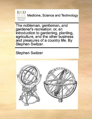 The nobleman, gentleman, and gardener's recreation: or, an introduction to gardening, planting, agriculture, and the other business and pleasures of a country life. By Stephen Switzer.