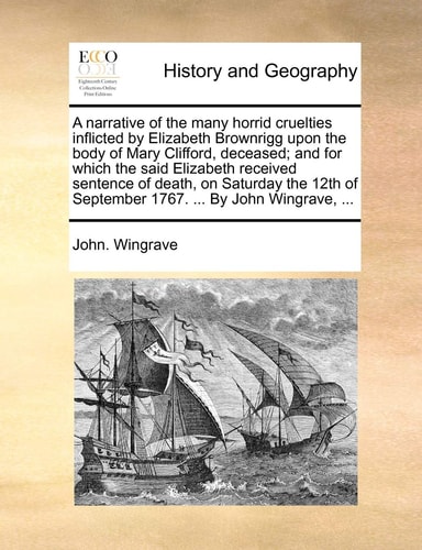 A narrative of the many horrid cruelties inflicted by Elizabeth Brownrigg upon the body of Mary Clifford, deceased; and for which the said Elizabeth ... of September 1767. ... By John Wingrave, ...