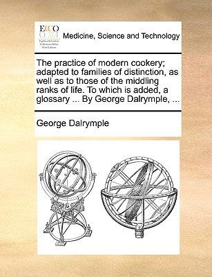 The practice of modern cookery; adapted to families of distinction, as well as to those of the middling ranks of life. To which is added, a glossary ... By George Dalrymple, ...