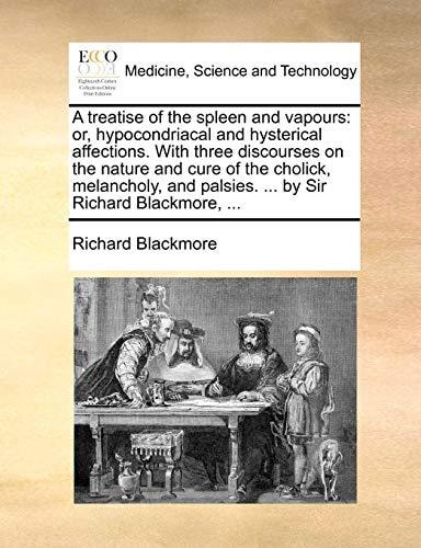 A treatise of the spleen and vapours: or, hypocondriacal and hysterical affections. With three discourses on the nature and cure of the cholick, ... palsies. ... by Sir Richard Blackmore, ...
